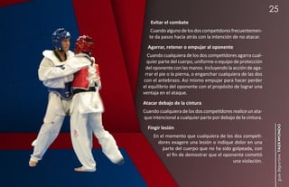 25
   Evitar el combate
    Cuando alguno de los dos competidores frecuentemen-
   te da pasos hacia atrás con la intención de no atacar.
  Agarrar, retener o empujar al oponente
  Cuando cualquiera de los dos competidores agarra cual-
  quier parte del cuerpo, uniforme o equipo de protección
 del oponente con las manos. Incluyendo la acción de aga-
 rrar el pie o la pierna, o enganchar cualquiera de las dos
con el antebrazo. Así mismo empujar para hacer perder
el equilibrio del oponente con el propósito de lograr una
ventaja en el ataque.
Atacar debajo de la cintura
Cuando cualquiera de los dos competidores realice un ata-
que intencional a cualquier parte por debajo de la cintura.




                                                               guía deportiva taekwondo
  Fingir lesión
     En el momento que cualquiera de los dos competi-
       dores exagere una lesión o indique dolor en una
         parte del cuerpo que no ha sido golpeada, con
           el fin de demostrar que el oponente cometió
                                          una violación.
 