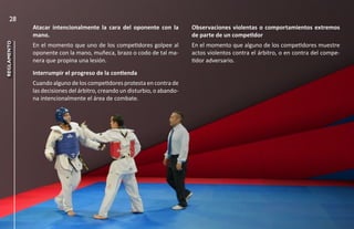 28
             Atacar intencionalmente la cara del oponente con la           Observaciones violentas o comportamientos extremos
             mano.                                                         de parte de un competidor
reglamento




             En el momento que uno de los competidores golpee al           En el momento que alguno de los competidores muestre
             oponente con la mano, muñeca, brazo o codo de tal ma-         actos violentos contra el árbitro, o en contra del compe-
             nera que propina una lesión.                                  tidor adversario.
             Interrumpir el progreso de la contienda
             Cuando alguno de los competidores protesta en contra de
             las decisiones del árbitro, creando un disturbio, o abando-
             na intencionalmente el área de combate.
 