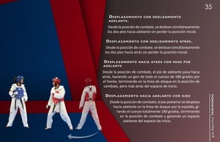 35
    d e s p l a z a m i e n to c o n d e s l i z a m i e n to
    adel ante.

   Desde la posición de combate, se deslizan simultáneamente
   los dos pies hacia adelante sin perder la posición inicial.

  d e s p l a z a m i e n to   c o n d e s l i z a m i e n to at r á s .

  Desde la posición de combate, se deslizan simultáneamente
 los dos pies hacia atrás sin perder la posición inicial.

d e s p l a z a m i e n to h ac i a at r á s c o n pa s o p o r
adel ante

Desde la posición de combate, el pie de adelante pasa hacia
atrás, haciendo un giro de todo el cuerpo de 180 grados por
el frente, terminando en la línea de ataque en la posición de
 combate, pero más atrás del espacio de inicio.

  d e s p l a z a m i e n to




                                                                            guía deportiva taekwondo
                               h ac i a a d e l a n t e c o n g i r o

     Desde la posición de combate, el pie posterior se desplaza
       hacia adelante en la línea de ataque por la espalda, gi-
         rando el cuerpo totalmente 180 grados, terminando
           en la posición de combate y ganando un espacio
             adelante del espacio de inicio.
 