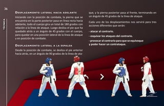 36
          d e s p l a z a m i e n to   l at e r a l h ac i a a d e l a n t e   que, y la pierna posterior pasa al frente, terminando en
          Iniciando con la posición de combate, la pierna que se               un ángulo de 45 grados de la línea de ataque.
técnica




          encuentra en la parte posterior pasa en línea recta hacia            Cada uno de los desplazamientos nos servirá para tres
          adelante, todo el cuerpo gira un total de 180 grados con             acciones diferentes que serán:
          relación a la línea de ataque. Luego desliza el pie que ha
          quedado atrás a un ángulo de 45 grados con el cuerpo,                - atacar al contrario.
          para quedar en una posición lateral de la línea de ataque            - esquivar los ataques del contrario.
          y en posición de combate.
                                                                               - provocar al contrario para que se equivoque
          d e s p l a z a m i e n to   l at e r a l a l a e s pa l da
                                                                               y poder hacer un contrataque.

          Desde la posición de combate, se desliza el pie anterior
          hacia atrás, en un ángulo de 90 grados de la línea de ata-
 