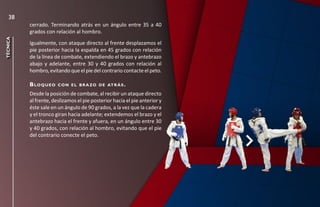 38
          cerrado. Terminando atrás en un ángulo entre 35 a 40
          grados con relación al hombro.
técnica




          Igualmente, con ataque directo al frente desplazamos el
          pie posterior hacia la espalda en 45 grados con relación
          de la línea de combate, extendiendo el brazo y antebrazo
          abajo y adelante, entre 30 y 40 grados con relación al
          hombro, evitando que el pie del contrario contacte el peto.

          b lo q u e o   c o n e l b r a zo d e at r á s .

          Desde la posición de combate, al recibir un ataque directo
          al frente, deslizamos el pie posterior hacia el pie anterior y
          éste sale en un ángulo de 90 grados, a la vez que la cadera
          y el tronco giran hacia adelante; extendemos el brazo y el
          antebrazo hacia el frente y afuera, en un ángulo entre 30
          y 40 grados, con relación al hombro, evitando que el pie
          del contrario conecte el peto.
 