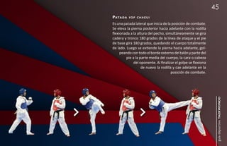 45
pata da   yo p c h a g u i

Es una patada lateral que inicia de la posición de combate.
Se eleva la pierna posterior hacia adelante con la rodilla
flexionada a la altura del pecho, simultáneamente se gira
cadera y tronco 180 grados de la línea de ataque y el pie
de base gira 180 grados, quedando el cuerpo totalmente
de lado. Luego se extiende la pierna hacia adelante, gol-
     peando con todo el borde externo del talón y parte del
         pie a la parte media del cuerpo, la cara o cabeza
              del oponente. Al finalizar el golpe se flexiona
                   de nuevo la rodilla y cae adelante en la
                                      posición de combate.




                                                                 guía deportiva taekwondo
 