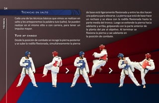 54
                   té c n i c a s   e n s a lt O                       de base está ligeramente flexionada y entre las dos hacen
                                                                       una palanca para elevarse. La pierna que está de base hace
          Cada una de las técnicas básicas que vimos se realizan en    un rechazo y se eleva con la rodilla flexionada hasta la
técnica




          salto y les anteponemos la palabra tuio (salto). Se pueden   parte media del tronco. Luego se extiende la pierna hacia
          realizar en el mismo sitio o con carrera, para tener un      adelante y arriba, golpeando con la parte anterior de
          impulso mayor.                                               la planta del pie al objetivo. Al terminar se
                                                                       flexiona la pierna y cae adelante en
          tu i o    a p c h ag u i                                     la posición de combate.
          Desde la posición de combate se recoge la pierna posterior
          y se sube la rodilla flexionada, simultáneamente la pierna
 