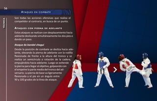 56
               a ta q u e s   e n c O m b at e

          Son todas las acciones ofensivas que realiza el
técnica




          competidor al contrario, en busca de un punto.

          a taq u e s   con pierna de adel ante

          Estos ataques se realizan con desplazamiento hacia
          adelante deslizando simultáneamente los dos pies o
          dando un paso.
          Ataque de bandal chagui
          Desde la posición de combate se desliza hacia ade-
          lante, elevando la pierna de adelante con la rodilla
          flexionada de frente a la altura del tronco y se
          realiza un semicírculo o rotación de la cadera,
          empujándola hacia adelante. Luego se extiende
          la pierna para llegar al objetivo, golpeando con
          el empeine la parte media del tronco del ad-
          versario. La pierna de base va ligeramente
          flexionada y el pie en un ángulo entre
          90 y 100 grados de la línea de ataque.
 