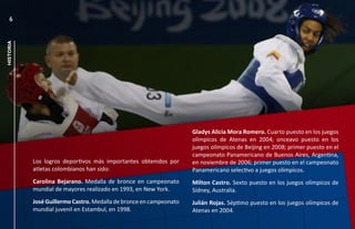 6
historia




                                                                    Gladys Alicia Mora Romero. Cuarto puesto en los juegos
                                                                    olímpicos de Atenas en 2004; onceavo puesto en los
                                                                    juegos olímpicos de Beijing en 2008; primer puesto en el
                                                                    campeonato Panamericano de Buenos Aires, Argentina,
           Los logros deportivos más importantes obtenidos por      en noviembre de 2006; primer puesto en el campeonato
           atletas colombianos han sido:                            Panamericano selectivo a juegos olímpicos.
           Carolina Bejarano. Medalla de bronce en campeonato       Milton Castro. Sexto puesto en los juegos olímpicos de
           mundial de mayores realizado en 1993, en New York.       Sídney, Australia.
           José Guillermo Castro. Medalla de bronce en campeonato   Julián Rojas. Séptimo puesto en los juegos olímpicos de
           mundial juvenil en Estambul, en 1998.                    Atenas en 2004.
 