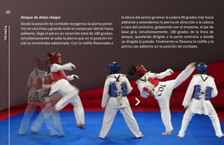 60
          Ataque de dolyo chagui                                        la altura del pecho giramos la cadera 90 grados más hacia
          Desde la posición de combate recogemos la pierna poste-       adelante y extendemos la pierna en dirección a la cabeza
                                                                        o cara del contrario, golpeando con el empeine, el pie de
técnica




          rior en una línea y girando todo el cuerpo por detrás hacia
          adelante, llega el pie en un recorrido total de 180 grados;   base gira, simultáneamente, 180 grados de la línea de
          simultáneamente se sube la pierna que en la posición ini-     ataque, quedando dirigido a la parte contraria a donde
          cial se encontraba adelantada. Con la rodilla flexionada a    va dirigida la patada. Finalmente se flexiona la rodilla y la
                                                                        pierna cae adelante en la posición de combate.
 