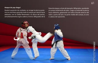 61
Ataque de yop chagui                                          línea de ataque y el pie de base gira 180 grados, quedando
Desde la posición de combate, se recoge la pierna poste-      el cuerpo totalmente de lado. Luego se extiende la pierna
rior en una línea y girando todo el cuerpo por detrás hacia   hacia adelante, golpeando con todo el borde externo del
adelante, con la rodilla flexionada a la altura del pecho,    talón y parte del pie a la parte media del cuerpo, la cara
simultáneamente se gira cadera y tronco 180 grados de la      o cabeza del oponente.




                                                                                                                            guía deportiva taekwondo
 