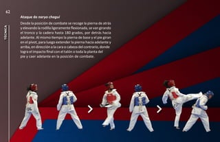 62
          Ataque de naryo chagui
          Desde la posición de combate se recoge la pierna de atrás
técnica




          y elevando la rodilla ligeramente flexionada, se van girando
          el tronco y la cadera hasta 180 grados, por detrás hacia
          adelante. Al mismo tiempo la pierna de base y el pie giran
          en el pívot, para luego extender la pierna hacia adelante y
          arriba, en dirección a la cara o cabeza del contrario, donde
          logra el impacto final con el talón o toda la planta del
          pie y caer adelante en la posición de combate.
 
