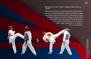 65
a taq u e   d e m i r o c h a g u i c o r r e c c i ó n a d o lyo
chagui

Inicia de la posición de combate elevando la pierna poste-
rior con la rodilla flexionada a la altura del pecho. Luego
se extiende la pierna hacia el frente, empujando con toda
    la planta del pie, pero antes de llegar al destino final
         se cambia la dirección de la pierna extendiéndola
              hacia arriba y terminando con la técnica de
                   dolyo chagui, golpeando a la cabeza o
                                       cara con el empeine.




                                                                     guía deportiva taekwondo
 