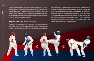 68
          tronco del adversario. Al contacto se eleva la otra pierna,      hacia adelante. Luego se extiende la pierna para llegar al
          quedando por un momento suspendido en el aire con la             objetivo, golpeando con el empeine la parte media del
          rodilla flexionada a la altura del pecho, se gira la cadera 90   tronco del adversario. Al contacto se eleva la otra pierna,
técnica




          grados hacia adelante y se extiende la pierna en dirección       quedando por un momento suspendido en el aire con
          de la cabeza o cara del contrario golpeando con el empeine       la rodilla flexionada a la altura del pecho, en la línea de
          y cae en la posición de combate.                                 ataque, extendemos la cadera y la pierna hacia adelante
                                                                           y se golpea de forma descendente con toda la planta del
          a taq u e   d o b l e d e b a n d a l y n a ryo                  pie en la cabeza o cara del contrario.
          Iniciamos de la posición de combate, elevando la pierna
          posterior, con la rodilla flexionada de frente a la altura del
          tronco, y se realiza una rotación de la cadera, empujándola
 