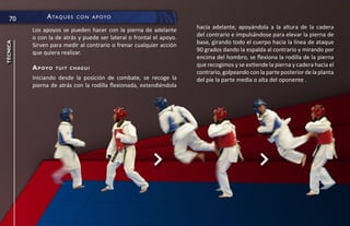70          a ta q u e s   c O n a p OyO

          Los apoyos se pueden hacer con la pierna de adelante        hacia adelante, apoyándola a la altura de la cadera
          o con la de atrás y puede ser lateral o frontal el apoyo.   del contrario e impulsándose para elevar la pierna de
                                                                      base, girando todo el cuerpo hacia la línea de ataque
técnica




          Sirven para medir al contrario o frenar cualquier acción
          que quiera realizar.                                        90 grados dando la espalda al contrario y mirando por
                                                                      encima del hombro, se flexiona la rodilla de la pierna
          a p oyo   tuit chagui
                                                                      que recogimos y se extiende la pierna y cadera hacia el
                                                                      contrario, golpeando con la parte posterior de la planta
          Iniciando desde la posición de combate, se recoge la        del pie la parte media o alta del oponente .
          pierna de atrás con la rodilla flexionada, extendiéndola
 