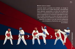 71
a p oyo   d o lyo c h a g u i

Iniciando desde la posición de combate, se recoge la
pierna de atrás con la rodilla flexionada, extendiéndola
hacia adelante, apoyándola a la altura de la cadera del
contrario e impulsándose hacia adelante se eleva la otra
pierna, quedando por un momento suspendido en el aire.
Con la rodilla flexionada a la altura del pecho, se gira la
cadera 90 grados hacia adelante y se extiende la pierna en
     dirección a la cabeza o cara del contrario, golpeando
           con el empeine y, finalmente, cae en la posición
                                              de combate.




                                                               guía deportiva taekwondo
 