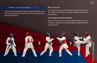 73
     ti e m p O s   d e c O n t r ata q u e                a n t i c i pac i ó n
                                                           Es el momento en que el oponente inicia cualquier acción
Son los momentos exactos que hay que mecanizar en un
                                                           de ataque y antes que la pueda comenzar se hace un
contrataque para que sea efectivo el punto. Tenemos tres
                                                           contrataque.
tiempos diferentes:
                                                           Contrataque de bandal a bandal
                                                           Inicia el contrario con una acción bandal chagui y el con-
                                                           trataque se ejecuta con bandal chagui antes de comenzar
                                                           toda la acción.




                                                                                                                         guía deportiva taekwondo
 