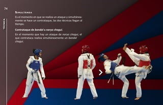 74
          s i m u ltá n e a
          Es el momento en que se realiza un ataque y simultánea-
técnica




          mente se hace un contrataque, las dos técnicas llegan al
          tiempo.
          Contrataque de bandal a naryo chagui.
          En el momento que hay un ataque de naryo chagui, el
          que contrataca realiza simultáneamente un bandal
          chagui.
 