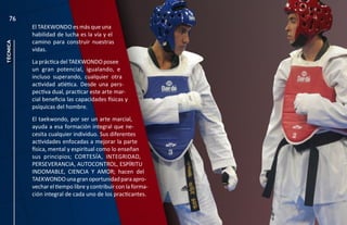 76
          El TAEKWONDO es más que una
          habilidad de lucha es la vía y el
          camino para construir nuestras
técnica




          vidas.
          La práctica del TAEKWONDO posee
          un gran potencial, igualando, e
          incluso superando, cualquier otra
          actividad atlética. Desde una pers-
          pectiva dual, practicar este arte mar-
          cial beneficia las capacidades físicas y
          psíquicas del hombre.
          El taekwondo, por ser un arte marcial,
          ayuda a esa formación integral que ne-
          cesita cualquier individuo. Sus diferentes
          actividades enfocadas a mejorar la parte
          física, mental y espiritual como lo enseñan
          sus principios; CORTESÍA, INTEGRIDAD,
          PERSEVERANCIA, AUTOCONTROL, ESPÍRITU
          INDOMABLE, CIENCIA Y AMOR; hacen del
          TAEKWONDO una gran oportunidad para apro-
          vechar el tiempo libre y contribuir con la forma-
          ción integral de cada uno de los practicantes.
 