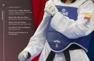78
            Agradecimientos a:

            Gladys a licia mora romEro
taekwondo




            4º Puesto Juegos Olimpicos de Atenas
            Campeona Panamericana

            Edison hEli BEcErra mEJía
            Sub-Campeón Nacional Taekwondo

            marlon cuErvo ForEro
            Sub-Campeón Nacional Taekwondo

            Juan manuEl santos morEno
            Juez Internacional

            FEdEración colomBiana dE
            taEkwondo
 