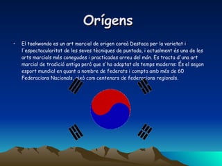 Orígens  El taekwondo es un art marcial de origen coreà Destaca per la varietat i l'espectacularitat de les seves tècniques de puntada, i actualment és una de les arts marcials més conegudes i practicades arreu del món. Es tracta d'una art marcial de tradició antiga però que s'ha adaptat als temps moderns: És el segon esport mundial en quant a nombre de federats i compta amb més de 60 Federacions Nacionals, això com centenars de federacions regionals .  