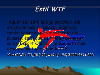 Estil WTF Aquet es l’estil que jo practico, els atacs son més circulars i elàstics,i també varien alguns moviments del pumses, és el que es troba reconegut com a Esport Olímpic, ja que està més desenvolupat que el de la ITF.  