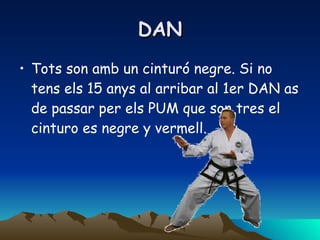 DAN Tots son amb un cinturó negre. Si no tens els 15 anys al arribar al 1er DAN as de passar per els PUM que son tres el cinturo es negre y vermell.  