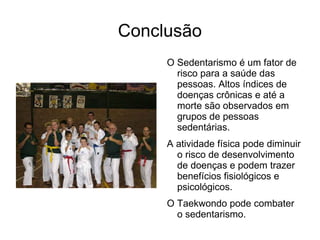 Conclusão
     O Sedentarismo é um fator de
       risco para a saúde das
       pessoas. Altos índices de
       doenças crônicas e até a
       morte são observados em
       grupos de pessoas
       sedentárias.
     A atividade física pode diminuir
       o risco de desenvolvimento
       de doenças e podem trazer
       benefícios fisiológicos e
       psicológicos.
     O Taekwondo pode combater
       o sedentarismo.
 