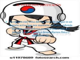 EL TAEKWONDO JUSTIFICACIÓN




 Escogimos este tema del Tae kwon do porque es un
  deporte activo que nos mantiene en forma, además
    nos sirve como defensa personal ante cualquier
    peligro. Además ayuda a desarrollarnos física y
                    mentalmente.
 