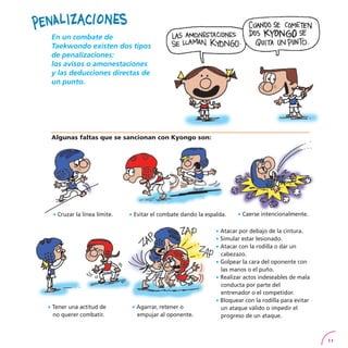 11
En un combate de
Taekwondo existen dos tipos
de penalizaciones:
los avisos o amonestaciones
y las deducciones directas de
un punto.
Algunas faltas que se sancionan con Kyongo son:
· Cruzar la línea límite. · Evitar el combate dando la espalda. · Caerse intencionalmente.
· Tener una actitud de
no querer combatir.
· Agarrar, retener o
empujar al oponente.
· Atacar por debajo de la cintura.
· Simular estar lesionado.
· Atacar con la rodilla o dar un
cabezazo.
· Golpear la cara del oponente con
las manos o el puño.
· Realizar actos indeseables de mala
conducta por parte del
entrenador o el competidor.
· Bloquear con la rodilla para evitar
un ataque válido o impedir el
progreso de un ataque.
 
