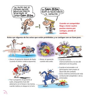 12
Estos son algunos de los actos que están prohibidos y se castigan con un Gam-jeon.
· Cuando el entrenador o el
participante interrumpen el
desarrollo del combate.
· Actos violentos extremos de mala
conducta del competidor o de su
entrenador.
Cuando un competidor
llega a tener cuatro
puntos menos por
castigos, pierde el
combate.
· Atacar al oponente después de Kaylo
(cuando el árbitro ordena separarse).
· Cuando se ataca
intencionalmente a la cara del
adversario con los puños.
· Atacar al oponente
cuando está caído.
· Tirar o proyectar al oponente al
suelo, empujando el pie del
adversario con el brazo o las manos,
cuando realiza un ataque en el aire.
 