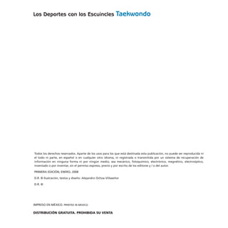 Los Deportes con los Escuincles Taekwondo
Todos los derechos reservados. Aparte de los usos para los que está destinada esta publicación, no puede ser reproducida ni
el todo ni parte, en español o en cualquier otro idioma, ni registrada o transmitida por un sistema de recuperación de
información en ninguna forma ni por ningún medio, sea mecánico, fotoquímico, electrónico, megnético, electroóptico,
inventado o por inventar, sin el permiso expreso, previo y por escrito de los editores y / o del autor.
PRIMERA EDICIÓN, ENERO, 2008
D.R. © Ilustración, textos y diseño: Alejandro Ochoa Villaseñor
D.R. ©
IMPRESO EN MÉXICO. PRINTED IN MEXICO
DISTRIBUCIÓN GRATUITA. PROHIBIDA SU VENTA
 
