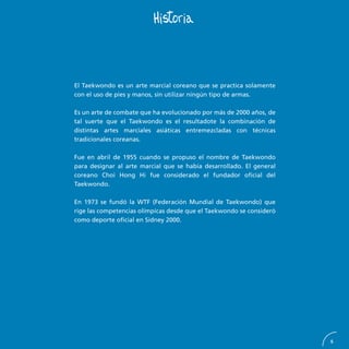 5
El Taekwondo es un arte marcial coreano que se practica solamente
con el uso de pies y manos, sin utilizar ningún tipo de armas.
Es un arte de combate que ha evolucionado por más de 2000 años, de
tal suerte que el Taekwondo es el resultadote la combinación de
distintas artes marciales asiáticas entremezcladas con técnicas
tradicionales coreanas.
Fue en abril de 1955 cuando se propuso el nombre de Taekwondo
para designar al arte marcial que se había desarrollado. El general
coreano Choi Hong Hi fue considerado el fundador oficial del
Taekwondo.
En 1973 se fundó la WTF (Federación Mundial de Taekwondo) que
rige las competencias olímpicas desde que el Taekwondo se consideró
como deporte oficial en Sidney 2000.
 