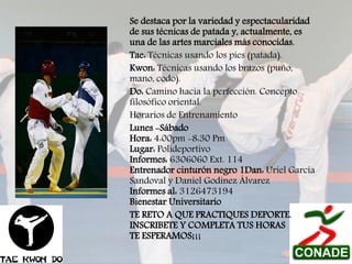 Se destaca por la variedad y espectacularidad
de sus técnicas de patada y, actualmente, es
una de las artes marciales más conocidas.
Tae: Técnicas usando los pies (patada).
Kwon: Técnicas usando los brazos (puño,
mano, codo).
Do: Camino hacia la perfección. Concepto
filosófico oriental.
Horarios de Entrenamiento
Lunes -Sábado
Hora: 4:00pm -8:30 Pm
Lugar: Polideportivo
Informes: 6306060 Ext. 114
Entrenador cinturón negro 1Dan: Uriel García
Sandoval y Daniel Godínez Álvarez
Informes al: 3126473194
Bienestar Universitario
TE RETO A QUE PRACTIQUES DEPORTE.
INSCRIBETE Y COMPLETA TUS HORAS
TE ESPERAMOS¡¡¡

 