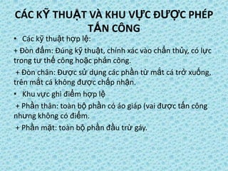CÁC KỸ THUẬT VÀ KHU VỰC ĐƯỢC PHÉP
TẤN CÔNG
• Các kỹ thuật hợp lệ:
+ Đòn đấm: Đúng kỹ thuật, chính xác vào chấn thủy, có lực
trong tư thế công hoặc phản công.
+ Đòn chân: Được sử dụng các phần từ mắt cá trở xuống,
trên mắt cá không được chấp nhận.
• Khu vực ghi điểm hợp lệ
+ Phần thân: toàn bộ phần có áo giáp (vai được tấn công
nhưng không có điểm.
+ Phần mặt: toàn bộ phần đầu trừ gáy.
 