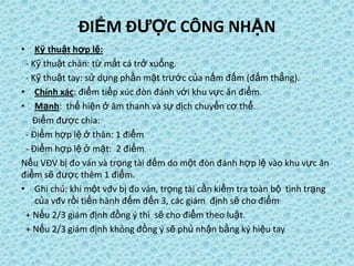 ĐIỂM ĐƯỢC CÔNG NHẬN
• Kỹ thuật hợp lệ:
- Kỹ thuật chân: từ mắt cá trở xuống.
- Kỹ thuật tay: sử dụng phần mặt trước của nấm đấm (đấm thẳng).
• Chính xác: điểm tiếp xúc đòn đánh với khu vực ăn điểm.
• Mạnh: thể hiện ở âm thanh và sự dịch chuyển cơ thể.
Điểm được chia:
- Điểm hợp lệ ở thân: 1 điểm
- Điểm hợp lệ ở mặt: 2 điểm
Nếu VĐV bị đo ván và trọng tài đếm do một đòn đánh hợp lệ vào khu vực ăn
điểm sẽ được thêm 1 điểm.
• Ghi chú: khi một vđv bị đo ván, trọng tài cần kiểm tra toàn bộ tình trạng
của vđv rồi tiến hành đếm đến 3, các giám định sẽ cho điểm
+ Nếu 2/3 giám định đồng ý thì sẽ cho điểm theo luật.
+ Nếu 2/3 giám định không đồng ý sẽ phủ nhận bằng ký hiệu tay
 