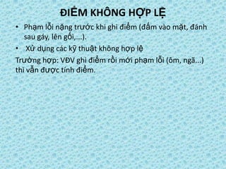 ĐIỂM KHÔNG HỢP LỆ
• Phạm lỗi nặng trước khi ghi điểm (đấm vào mặt, đánh
sau gáy, lên gối,...).
• Xử dụng các kỹ thuật không hợp lệ
Trường hợp: VĐV ghi điểm rồi mới phạm lỗi (ôm, ngã...)
thì vẫn được tính điểm.
 