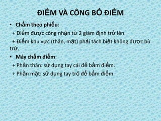 ĐIỂM VÀ CÔNG BỐ ĐIỂM
• Chấm theo phiếu:
+ Điểm được công nhận từ 2 giám định trở lên
+ Điểm khu vực (thân, mặt) phải tách biệt không được bù
trừ.
• Máy chấm điểm:
+ Phần thân: sử dụng tay cái để bấm điểm.
+ Phần mặt: sử dụng tay trỏ để bấm điểm.
 