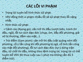 CÁC LỖI VI PHẠM
• Trọng tài tuyên bố hình thức xử phạt.
• VĐV đồng thời vi phạm nhiều lỗi sẽ xử phạt theo lỗi nặng
nhất.
• Hình thức xử phạt:
+ Cảnh cáo (Kyong go): cản trở thi đấu (vượt biên, tránh thi
đấu, ngã), lỗi tư cách đạo đức (chụp, ôm, đẩy đối phương, giả
vờ bị thương, đấm vào mặt,..).
+ Trừ điểm (Gam jeom): cản trở thi đấu (vật quăng ném đối
phương, cố ý tấn công khi đối phương bị ngã, cố tình tấn công
vào mặt đối phương), lỗi tư cách đạo đức (tự ý dừng trận
đấu, từ chối thi đấu, không theo lệnh trọng tài, trọng tài có thể
tuyên bố VĐV đó thua cuộc sau 1 phút mà không cần đủ 3
điểm trừ).
 