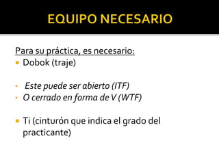 Para su práctica, es necesario:
 Dobok (traje)
• Este puede ser abierto (ITF)
• O cerrado en forma deV (WTF)
 Ti (cinturón que indica el grado del
practicante)
 