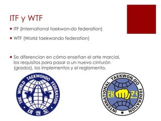 ITF y WTF
 ITF (International taekwon-do federation)
 WTF (World taekwondo federation)
 Se diferencian en cómo enseñan el arte marcial,
los requisitos para pasar a un nuevo cinturón
(grados), los implementos y el reglamento.
 