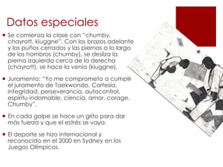 Datos especiales
 Se comienza la clase con “chumby,
chayrott, kiuggne”. Con los brazos adelante
y los puños cerrados y las piernas a lo largo
de los hombros (chumby), se desliza la
pierna izquierda cerca de la derecha
(chayrott), se hace la venia (kiuggne).
 Juramento: “Yo me comprometo a cumplir
el juramento de Taekwondo. Cortesía,
integridad, perseverancia, autocontrol,
espiritu indomable, ciencia, amor, corage.
Chumby”.
 En cada golpe se hace un grito para dar
más fuerza y que el estrés se vaya.
 El deporte se hizo internacional y
reconocido en el 2000 en Sydney en los
Juegos Olímpicos.
 