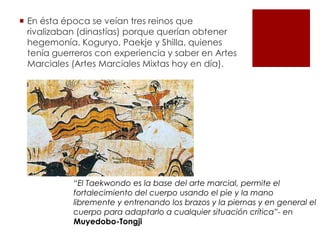  En ésta época se veían tres reinos que
rivalizaban (dinastías) porque querían obtener
hegemonía. Koguryo, Paekje y Shilla, quienes
tenía guerreros con experiencia y saber en Artes
Marciales (Artes Marciales Mixtas hoy en día).
“El Taekwondo es la base del arte marcial, permite el
fortalecimiento del cuerpo usando el pie y la mano
libremente y entrenando los brazos y la piernas y en general el
cuerpo para adaptarlo a cualquier situación crítica”- en
Muyedobo-Tongji
 