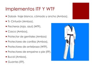 Implementos ITF Y WTF
 Dobok- traje blanco, cómodo y ancho (Ambos).
 Ti- Cinturón (Ambos).
 Pecheras (roja, azul) (WTF).
 Casco (Ambos).
 Protector de genitales (Ambos)
 Protectores de canillas (Ambos).
 Protectores de antebrazo (WTF).
 Protectores de empeine o pie (ITF).
 Bucal (Ambos).
 Guantes (ITF).
 