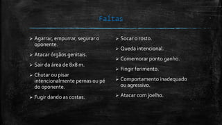 Faltas
 Agarrar, empurrar, segurar o
oponente.
 Atacar órgãos genitais.
 Sair da área de 8x8 m.
 Chutar ou pisar
intencionalmente pernas ou pé
do oponente.
 Fugir dando as costas.
 Socar o rosto.
 Queda intencional.
 Comemorar ponto ganho.
 Fingir ferimento.
 Comportamento inadequado
ou agressivo.
 Atacar com joelho.
 