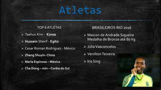 Atletas
TOP 6 ATLETAS
 Taehun Kim - Korea
 Hussein Sherif - Egito
 Cesar Roman Rodriguez - México
 Zheng Shuyin- China
 María Espinosa – México
 Cha Dong – min – Coréia do Sul
BRASILEIROS RIO 2016
 Maicon de Andrade Siqueira
Medalha de Bronze até 80 kg
 JúliaVasconcelos
 VeniltonTeixeira
 Iris Sing
 