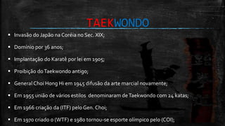 TAEKWONDO
 Invasão do Japão na Coréia no Sec. XIX;
 Domínio por 36 anos;
 Implantação do Karatê por lei em 1905;
 Proibição doTaekwondo antigo;
 General Choi Hong Hi em 1945 difusão da arte marcial novamente;
 Em 1955 união de vários estilos denominaram deTaekwondo com 24 katas;
 Em 1966 criação da (ITF) pelo Gen. Choi;
 Em 1970 criado o (WTF) e 1980 tornou-se esporte olímpico pelo (COI);
 