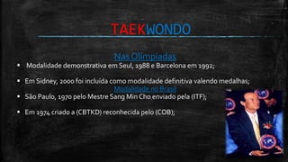 TAEKWONDO
Nas Olímpiadas
 Modalidade demonstrativa em Seul, 1988 e Barcelona em 1992;
 Em Sidney, 2000 foi incluída como modalidade definitiva valendo medalhas;
Modalidade no Brasil
 São Paulo, 1970 pelo Mestre Sang Min Cho enviado pela (ITF);
 Em 1974 criado a (CBTKD) reconhecida pelo (COB);
 