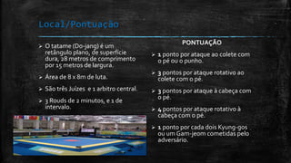 Local/Pontuação
 O tatame (Do-jang) é um
retângulo plano, de superfície
dura, 28 metros de comprimento
por 15 metros de largura.
 Área de 8 x 8m de luta.
 São três Juízes e 1 arbitro central.
 3 Rouds de 2 minutos, e 1 de
intervalo.
 Vence a maior pontuação.
PONTUAÇÃO
 1 ponto por ataque ao colete com
o pé ou o punho.
 3 pontos por ataque rotativo ao
colete com o pé.
 3 pontos por ataque à cabeça com
o pé.
 4 pontos por ataque rotativo à
cabeça com o pé.
 1 ponto por cada dois Kyung-gos
ou um Gam-jeom cometidas pelo
adversário.
 