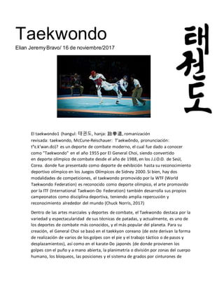 Taekwondo
Elian JeremyBravo/ 16 de noviembre/2017
El taekwondo1 (hangul: 태권도, hanja: 跆拳道, romanización
revisada: taekwondo, McCune-Reischauer: T'aekwŏndo, pronunciación:
tʰɛ.k’wən.do)? es un deporte de combate moderno, el cual fue dado a conocer
como "Taekwondo" en el año 1955 por El General Choi, siendo convertido
en deporte olímpico de combate desde el año de 1988, en los J.J.O.O. de Seúl,
Corea. donde fue presentado como deporte de exhibición hasta su reconocimiento
deportivo olímpico en los Juegos Olímpicos de Sidney 2000. Si bien, hay dos
modalidades de competiciones, el taekwondo promovido por la WTF (World
Taekwondo Federation) es reconocido como deporte olímpico, el arte promovido
por la ITF (International Taekwon-Do Federation) también desarrolla sus propios
campeonatos como disciplina deportiva, teniendo amplia repercusión y
reconocimiento alrededor del mundo (Chuck Norris, 2017)
Dentro de las artes marciales y deportes de combate, el Taekwondo destaca por la
variedad y espectacularidad de sus técnicas de patadas, y actualmente, es uno de
los deportes de combate más conocidos, y el más popular del planeta. Para su
creación, el General Choi se basó en el taekkyon coreano (de este derivan la forma
de realización de varios de los golpes con el pie y el trabajo táctico o de pasos y
desplazamientos), así como en el karate-Do japonés (de donde provienen los
golpes con el puño y a mano abierta, la planimetría o división por zonas del cuerpo
humano, los bloqueos, las posiciones y el sistema de grados por cinturones de
 
