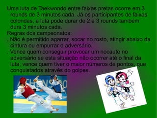 Uma luta de Taekwondo entre faixas pretas ocorre em 3
  rounds de 3 minutos cada. Já os participantes de faixas
  coloridas, a luta pode durar de 2 a 3 rounds também
  dura 3 minutos cada.
Regras dos campeonatos:
. Não é permitido agarrar, socar no rosto, atingir abaixo da
  cintura ou empurrar o adversário.
. Vence quem conseguir provocar um nocaute no
  adversário se esta situação não ocorrer até o final da
  luta, vence quem tiver o maior números de pontos, que
  conquistados através do golpes.
 