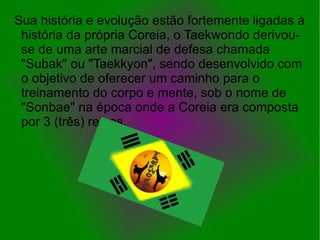 Sua história e evolução estão fortemente ligadas à
 história da própria Coreia, o Taekwondo derivou-
 se de uma arte marcial de defesa chamada
 "Subak" ou "Taekkyon", sendo desenvolvido com
 o objetivo de oferecer um caminho para o
 treinamento do corpo e mente, sob o nome de
 "Sonbae" na época onde a Coreia era composta
 por 3 (três) reinos.
 