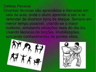 Defesa Pessoal
Diversas técnicas são aprendidas e treinadas em
 sala de aula, onde o aluno aprende a sair e se
 defender de diversos tipos de ataque. Sempre em
 menor tempo possível, criando-se o maior
 realismo, simulando situações reais do dia-dia.
 Usando técnicas de torções, imobilizações,
 aplicando conhecimentos de pontos vitais.
 