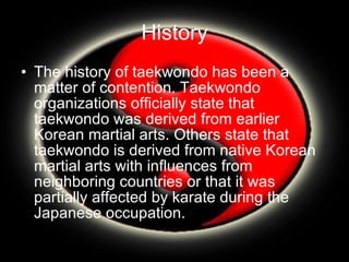 History The history of taekwondo has been a matter of contention. Taekwondo organizations officially state that taekwondo was derived from earlier Korean martial arts. Others state that taekwondo is derived from native Korean martial arts with influences from neighboring countries or that it was partially affected by karate during the Japanese occupation. 